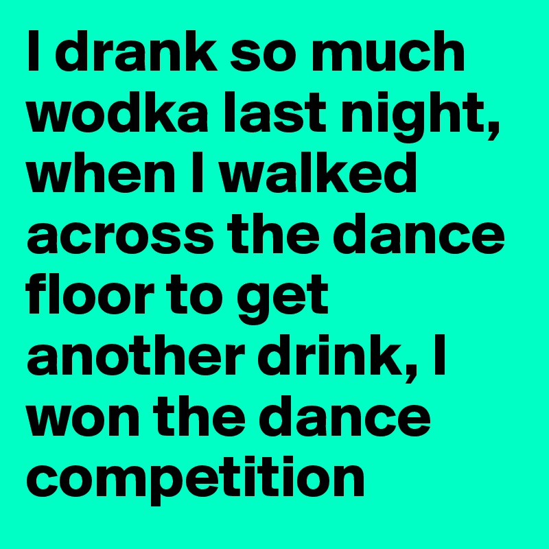 I drank so much wodka last night, when I walked across the dance floor to get another drink, I won the dance competition