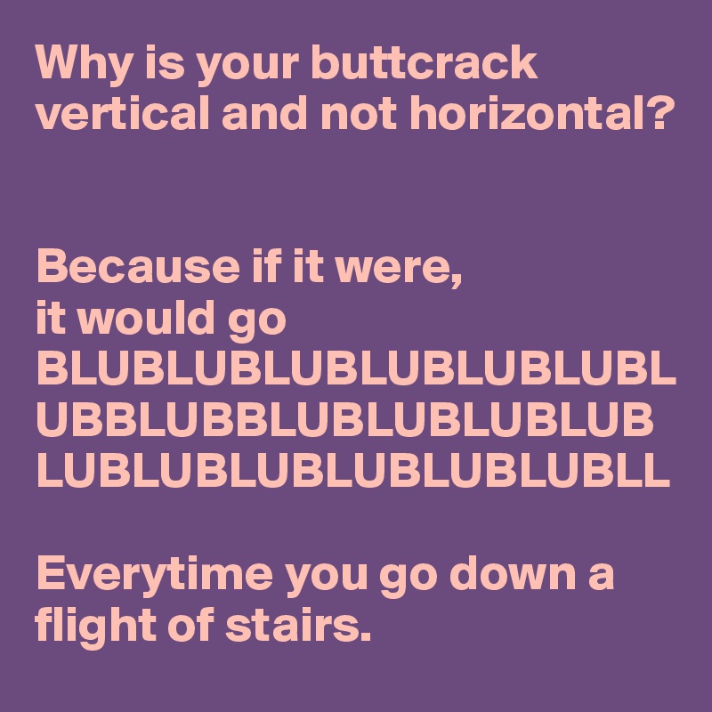 Why is your buttcrack vertical and not horizontal? 


Because if it were, 
it would go BLUBLUBLUBLUBLUBLUBLUBBLUBBLUBLUBLUBLUBLUBLUBLUBLUBLUBLUBLL

Everytime you go down a flight of stairs.