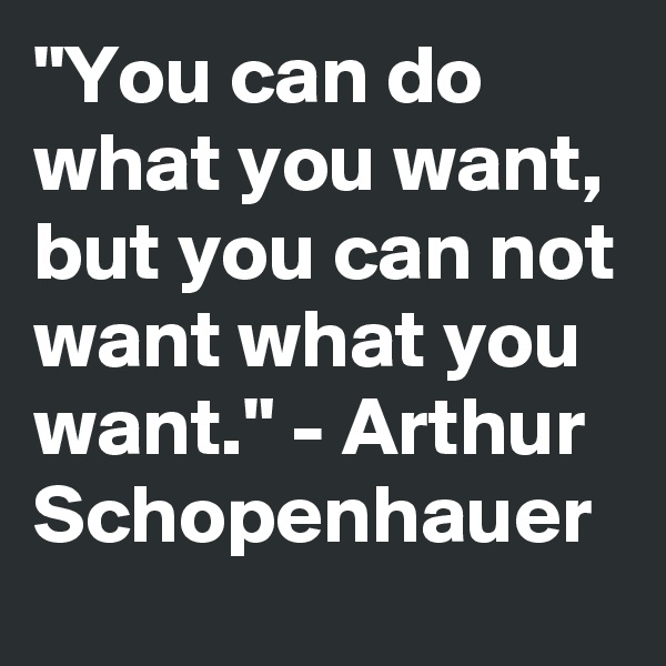 "You can do what you want, but you can not want what you want." - Arthur Schopenhauer