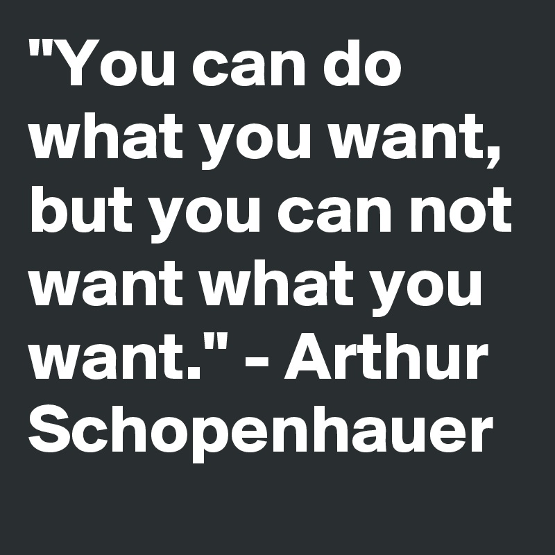 "You can do what you want, but you can not want what you want." - Arthur Schopenhauer