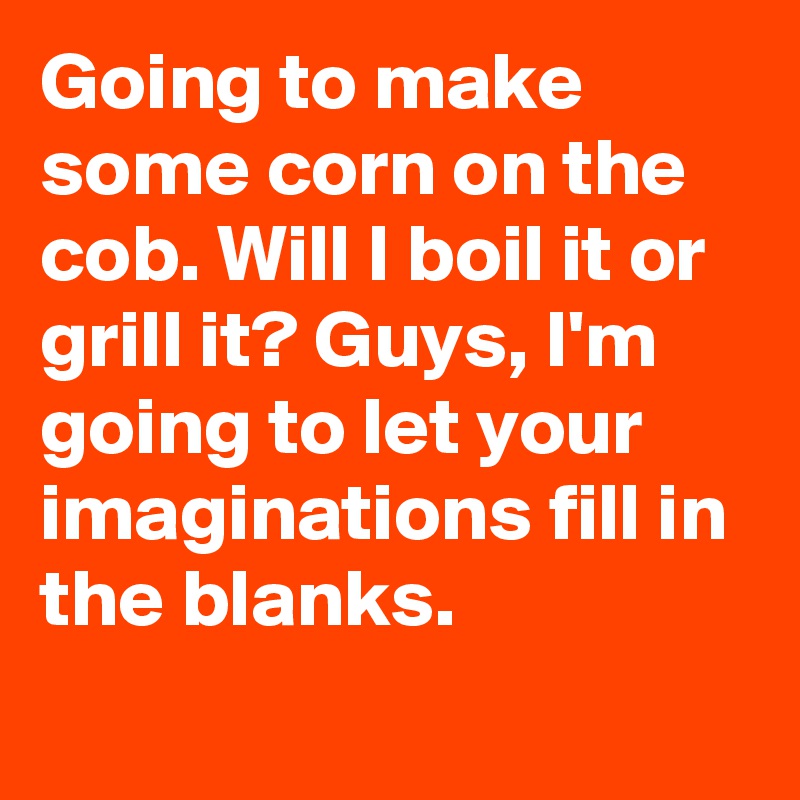 Going to make some corn on the cob. Will I boil it or grill it? Guys, I'm going to let your imaginations fill in the blanks.