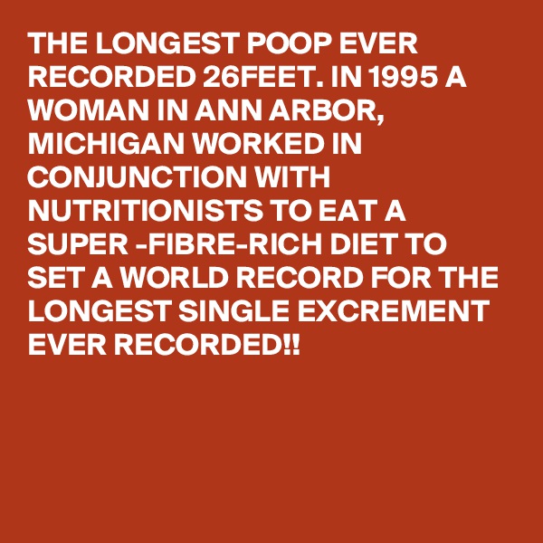 THE LONGEST POOP EVER RECORDED 26FEET. IN 1995 A WOMAN IN ANN ARBOR, MICHIGAN WORKED IN CONJUNCTION WITH NUTRITIONISTS TO EAT A SUPER -FIBRE-RICH DIET TO SET A WORLD RECORD FOR THE LONGEST SINGLE EXCREMENT EVER RECORDED!!




