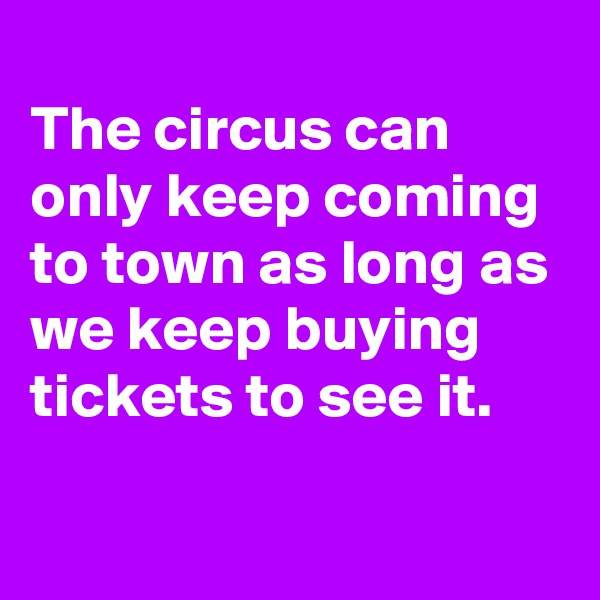 
The circus can only keep coming to town as long as we keep buying tickets to see it.
