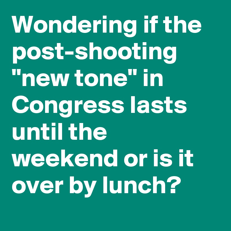 Wondering if the post-shooting "new tone" in Congress lasts until the weekend or is it over by lunch?