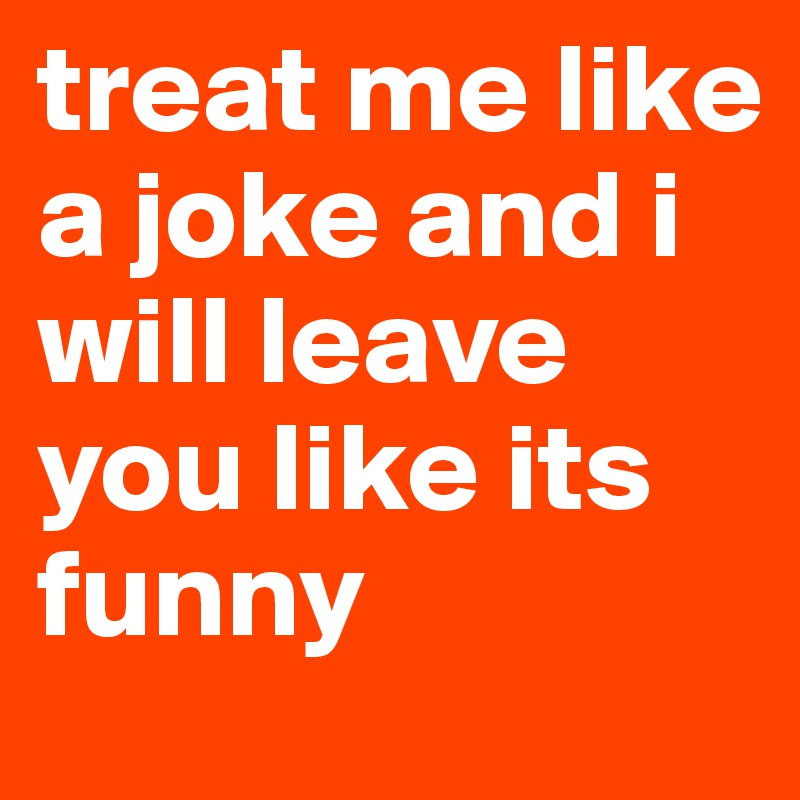 treat me like a joke and i will leave you like its funny 