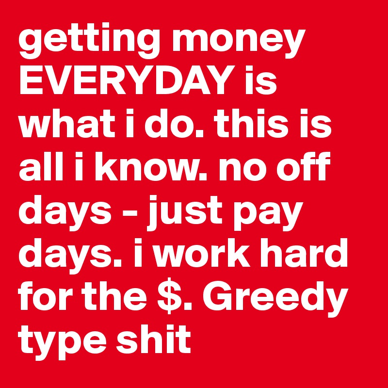 getting money EVERYDAY is what i do. this is all i know. no off days - just pay days. i work hard for the $. Greedy type shit