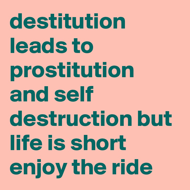 destitution leads to prostitution and self destruction but life is short enjoy the ride