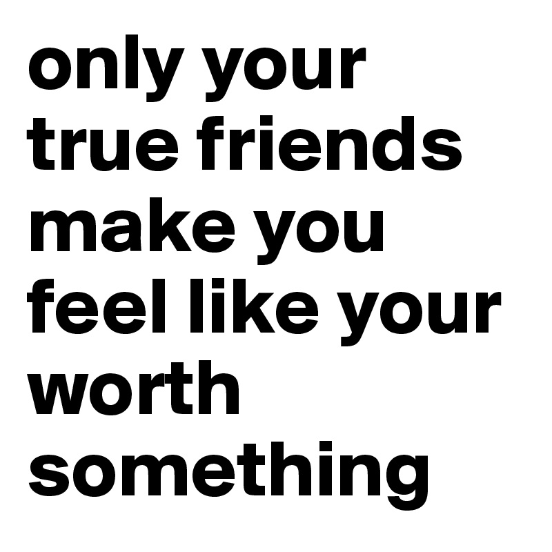 only your true friends make you feel like your worth something