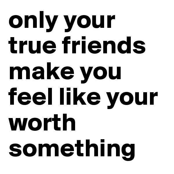 only your true friends make you feel like your worth something