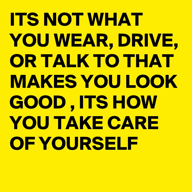 ITS NOT WHAT YOU WEAR, DRIVE, OR TALK TO THAT MAKES YOU LOOK GOOD , ITS HOW YOU TAKE CARE OF YOURSELF
