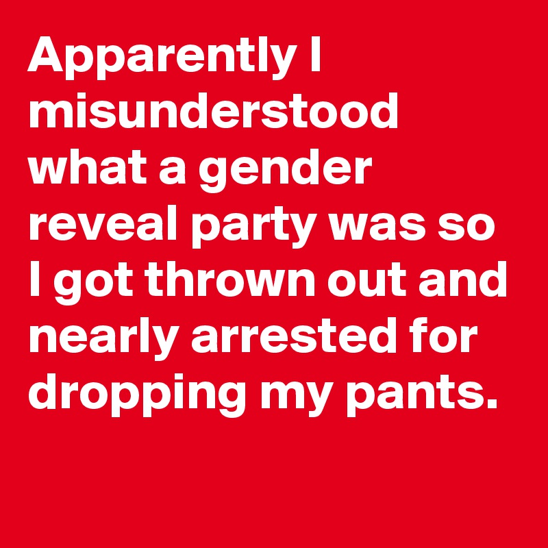 Apparently I misunderstood what a gender reveal party was so I got thrown out and nearly arrested for dropping my pants.