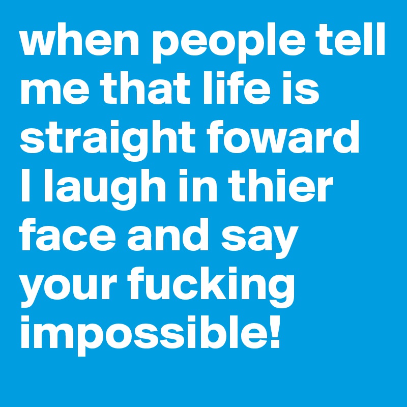 when people tell me that life is straight foward 
I laugh in thier face and say 
your fucking impossible!