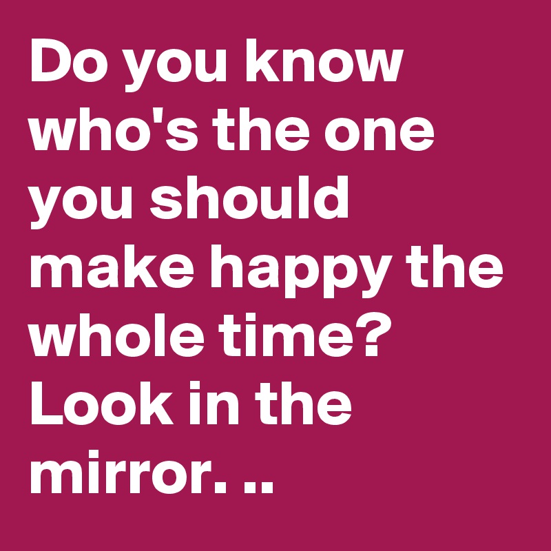 Do you know who's the one you should make happy the whole time? 
Look in the mirror. ..