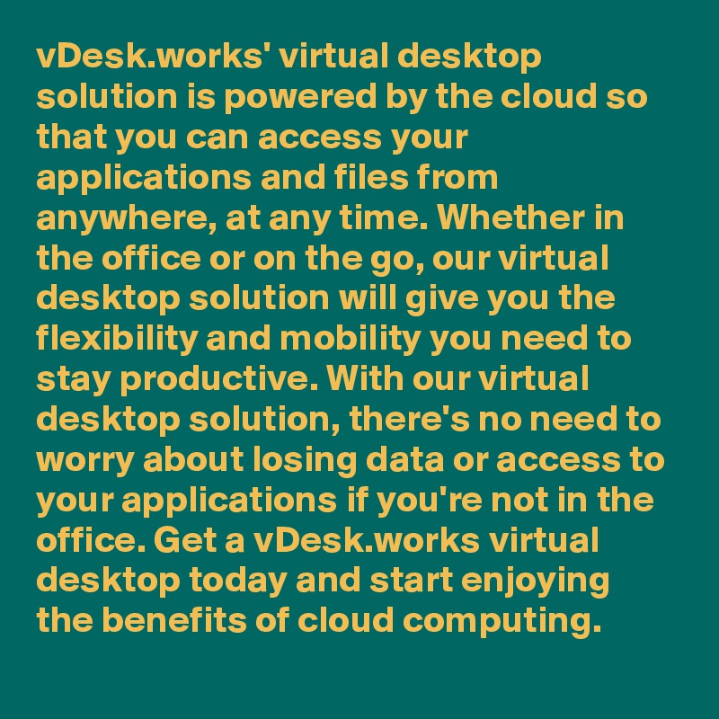 vDesk.works' virtual desktop solution is powered by the cloud so that you can access your applications and files from anywhere, at any time. Whether in the office or on the go, our virtual desktop solution will give you the flexibility and mobility you need to stay productive. With our virtual desktop solution, there's no need to worry about losing data or access to your applications if you're not in the office. Get a vDesk.works virtual desktop today and start enjoying the benefits of cloud computing.