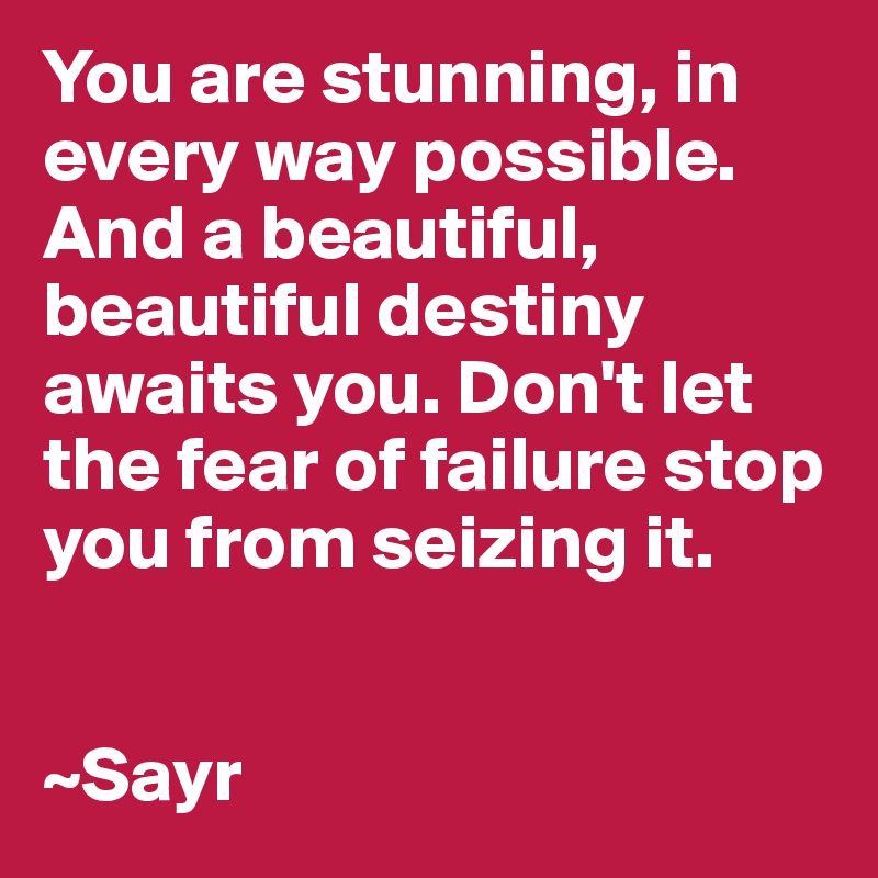 You are stunning, in every way possible. And a beautiful, beautiful destiny awaits you. Don't let the fear of failure stop you from seizing it. 


~Sayr