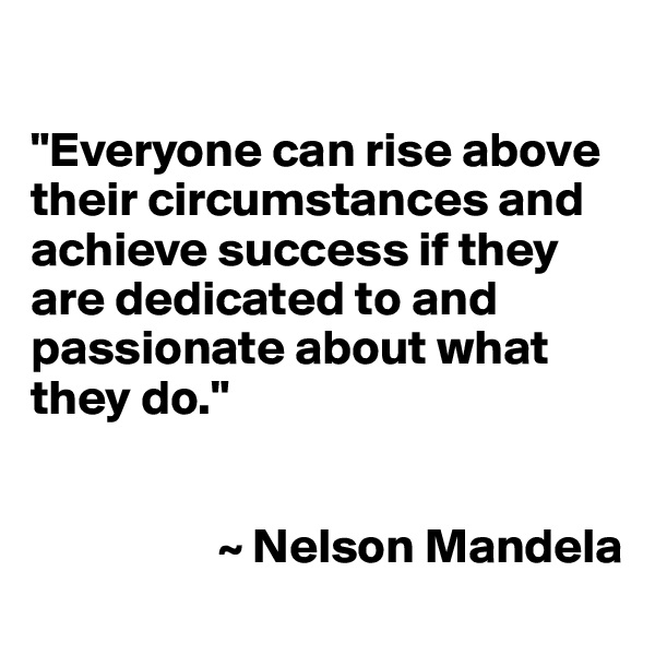 

"Everyone can rise above their circumstances and achieve success if they are dedicated to and passionate about what they do."


                   ~ Nelson Mandela