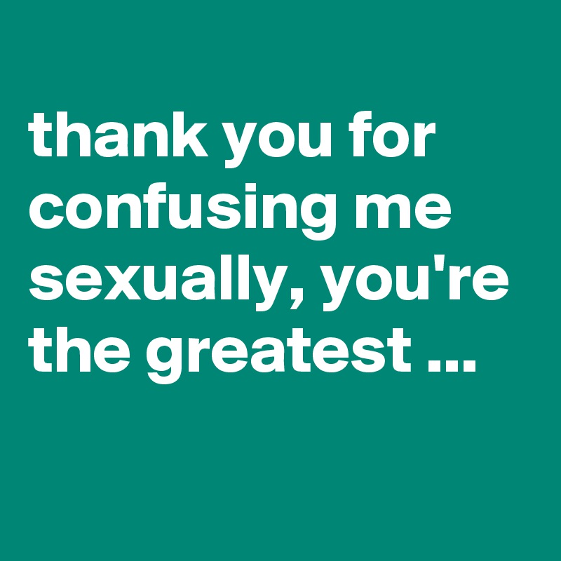 
thank you for confusing me sexually, you're the greatest ...

