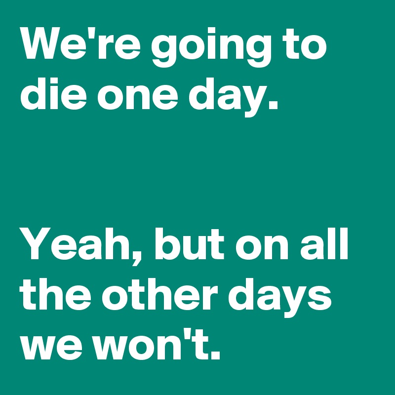 We're going to die one day.


Yeah, but on all the other days we won't.