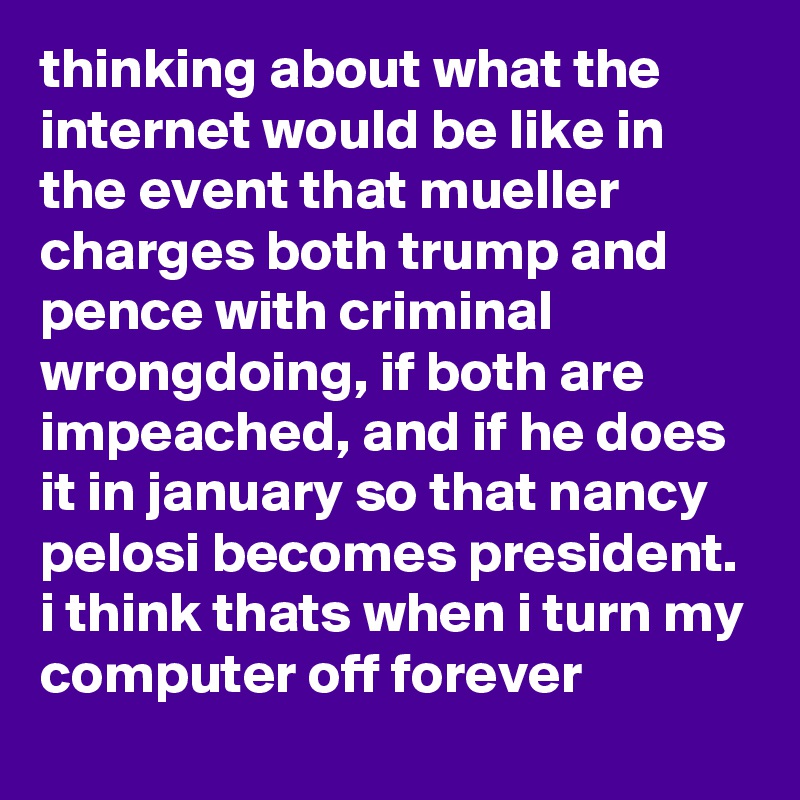 thinking about what the internet would be like in the event that mueller charges both trump and pence with criminal wrongdoing, if both are impeached, and if he does it in january so that nancy pelosi becomes president. i think thats when i turn my computer off forever