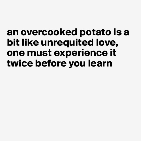 

an overcooked potato is a bit like unrequited love, one must experience it twice before you learn






