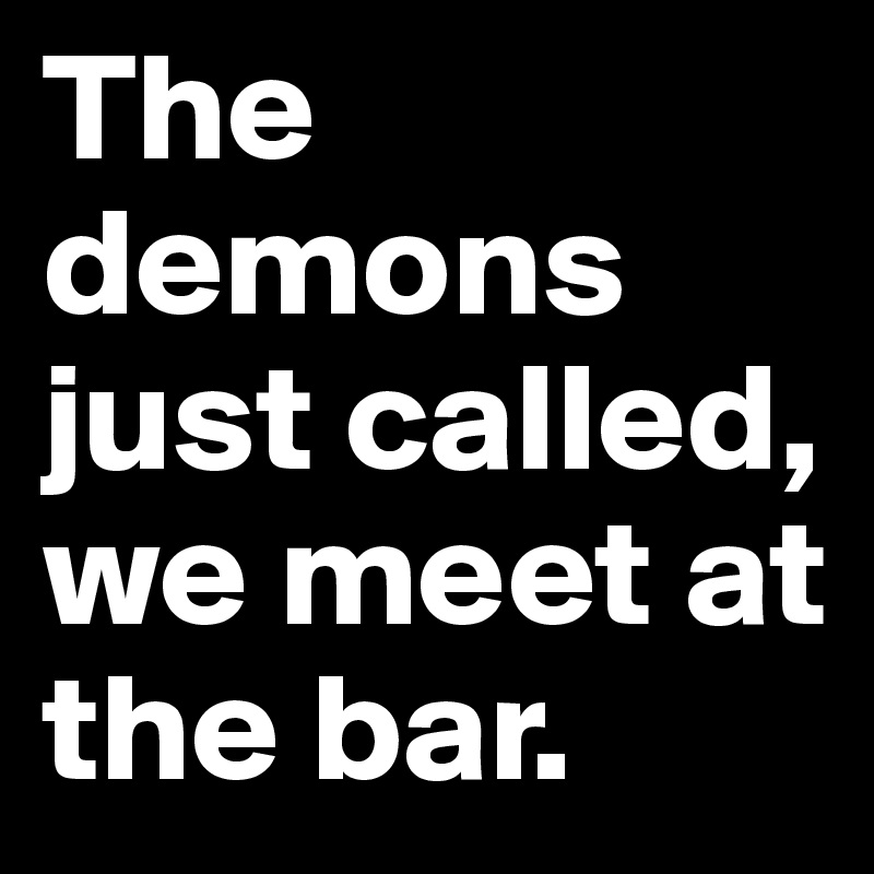 The demons just called, we meet at the bar.