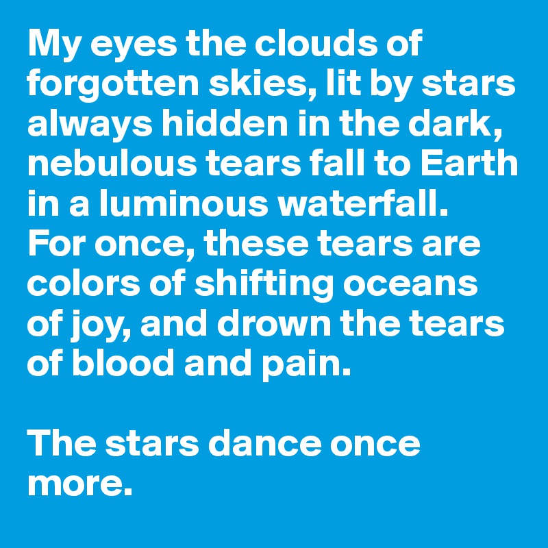 My eyes the clouds of forgotten skies, lit by stars always hidden in the dark, nebulous tears fall to Earth in a luminous waterfall.
For once, these tears are colors of shifting oceans of joy, and drown the tears of blood and pain. 

The stars dance once more. 