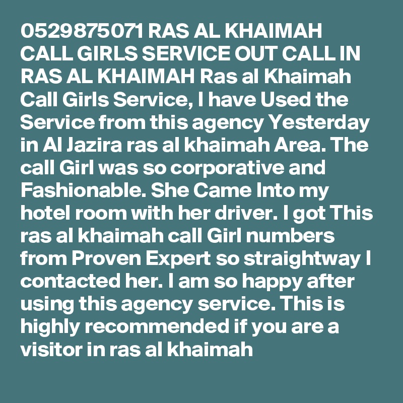 0529875071 RAS AL KHAIMAH CALL GIRLS SERVICE OUT CALL IN RAS AL KHAIMAH Ras al Khaimah Call Girls Service, I have Used the Service from this agency Yesterday in Al Jazira ras al khaimah Area. The call Girl was so corporative and Fashionable. She Came Into my hotel room with her driver. I got This ras al khaimah call Girl numbers from Proven Expert so straightway I contacted her. I am so happy after using this agency service. This is highly recommended if you are a visitor in ras al khaimah