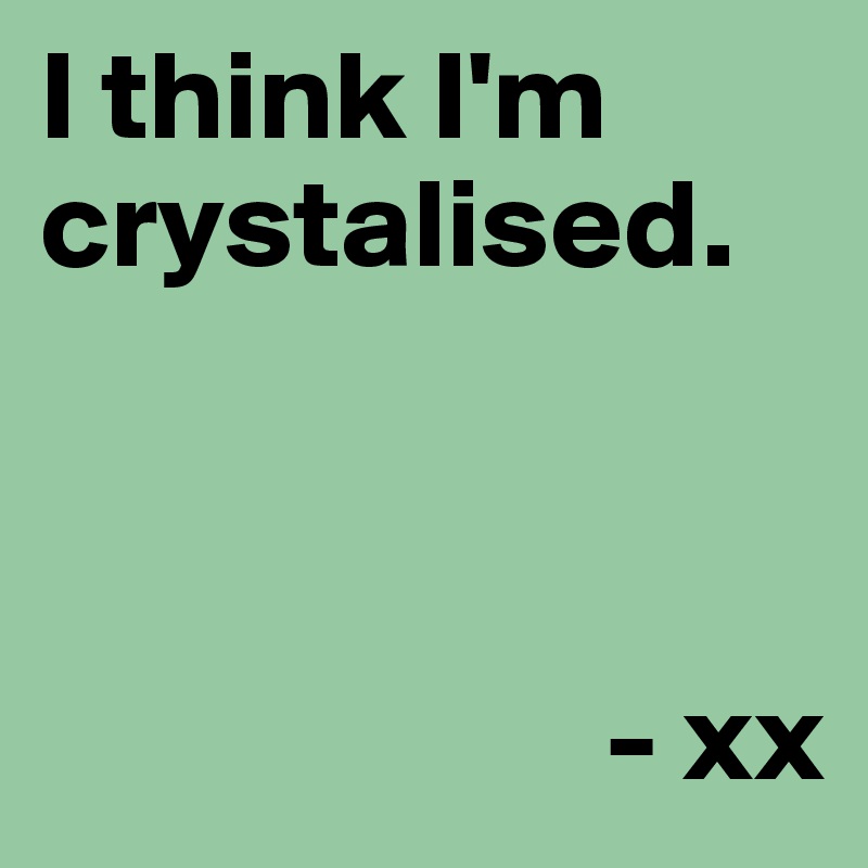 I think I'm crystalised. 



                      - xx 