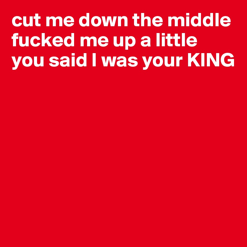 cut me down the middle
fucked me up a little
you said I was your KING






