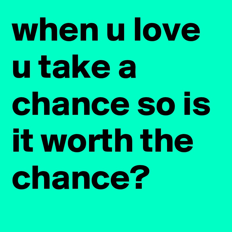 when u love u take a chance so is it worth the chance? 