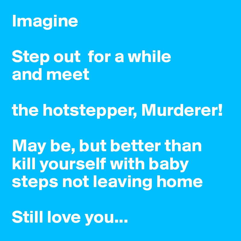Imagine 

Step out  for a while
and meet 

the hotstepper, Murderer!

May be, but better than kill yourself with baby steps not leaving home

Still love you...