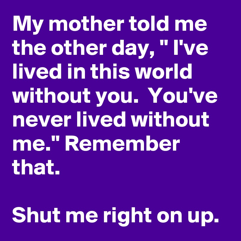 My mother told me the other day, " I've lived in this world without you.  You've never lived without me." Remember that.

Shut me right on up.