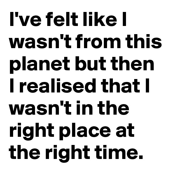 I've felt like I wasn't from this planet but then I realised that I wasn't in the right place at the right time.