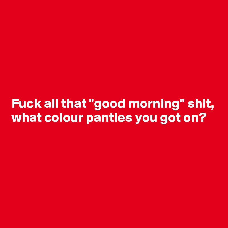 





Fuck all that "good morning" shit, what colour panties you got on? 





