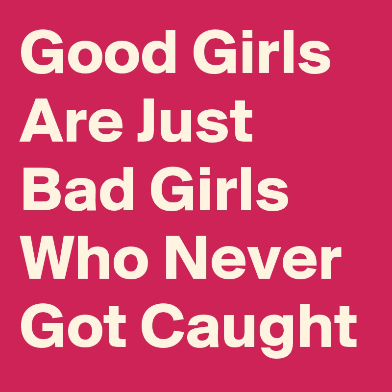 Good Girls Are Just Bad Girls Who Never Got Caught 