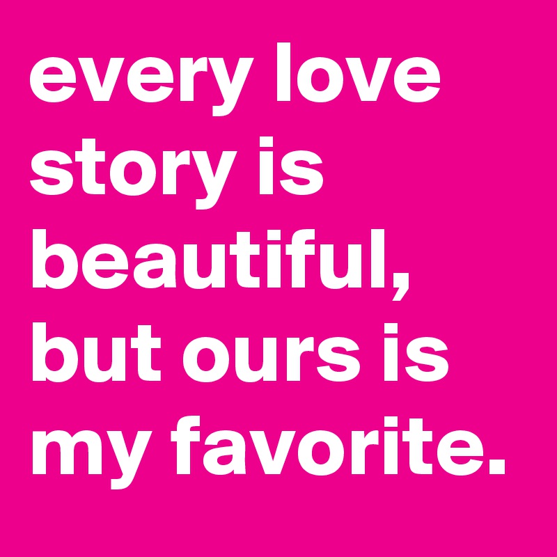every love story is beautiful, but ours is my favorite.