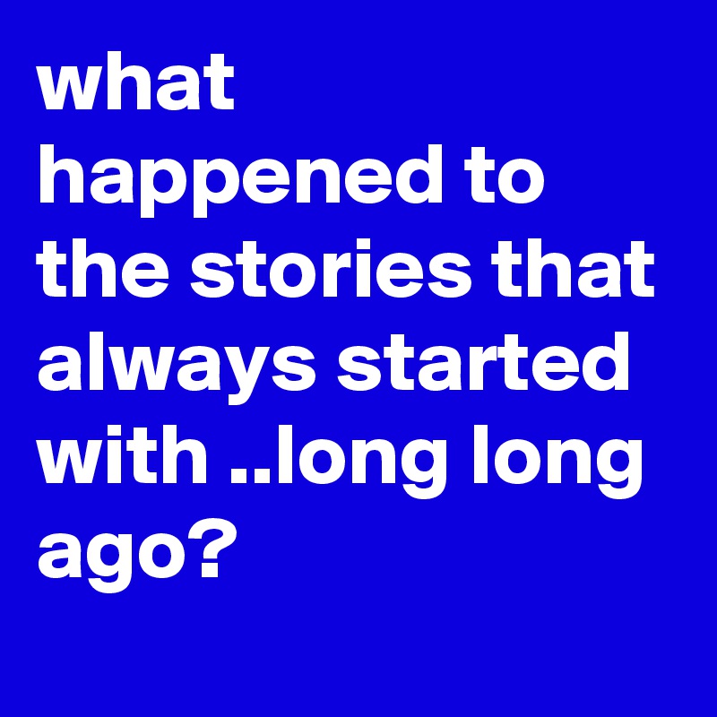 what happened to the stories that always started with ..long long ago?