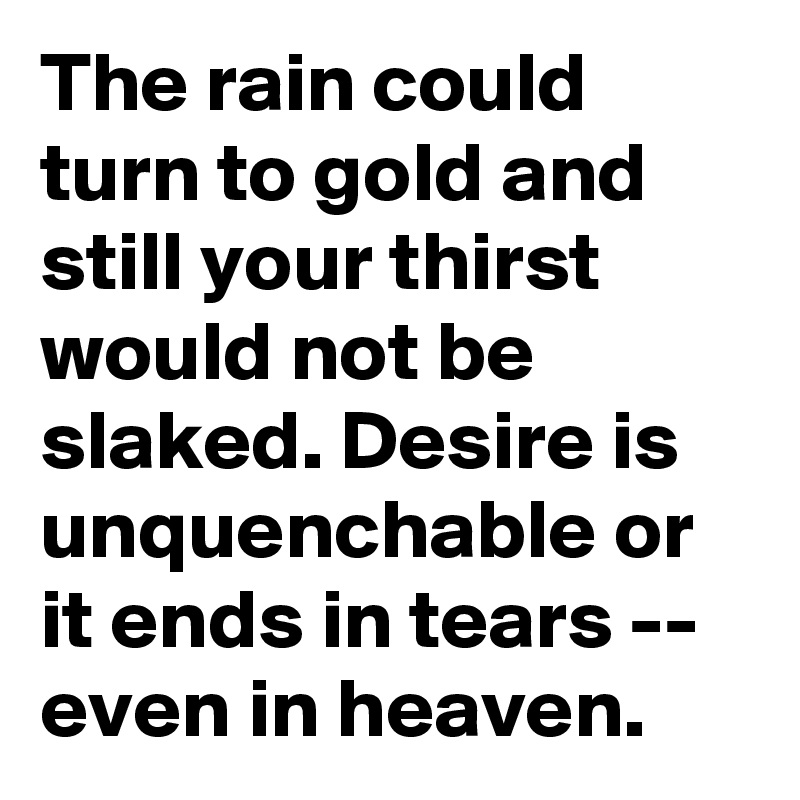 The rain could turn to gold and still your thirst would not be slaked. Desire is unquenchable or it ends in tears -- even in heaven.