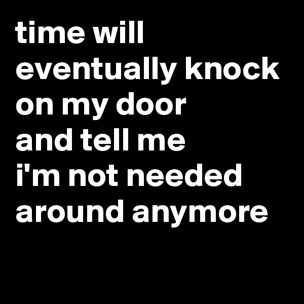time will eventually knock on my door 
and tell me 
i'm not needed around anymore
