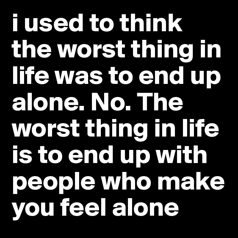 i used to think the worst thing in life was to end up alone. No. The worst thing in life is to end up with people who make you feel alone