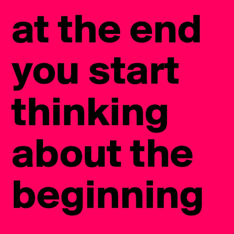 at the end you start thinking about the beginning