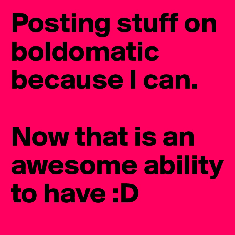 Posting stuff on boldomatic because I can. 

Now that is an awesome ability to have :D