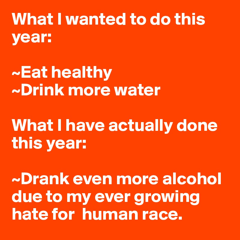What I wanted to do this year: 

~Eat healthy
~Drink more water

What I have actually done this year: 

~Drank even more alcohol due to my ever growing hate for  human race. 