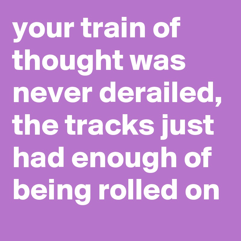 your train of thought was never derailed, the tracks just had enough of being rolled on
