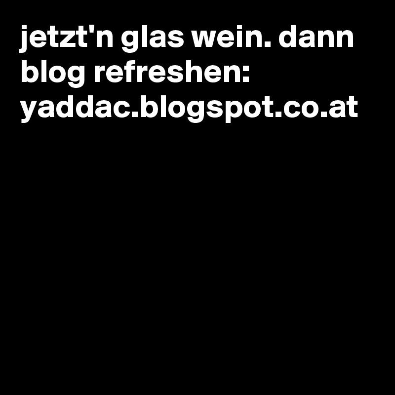 jetzt'n glas wein. dann blog refreshen:
yaddac.blogspot.co.at