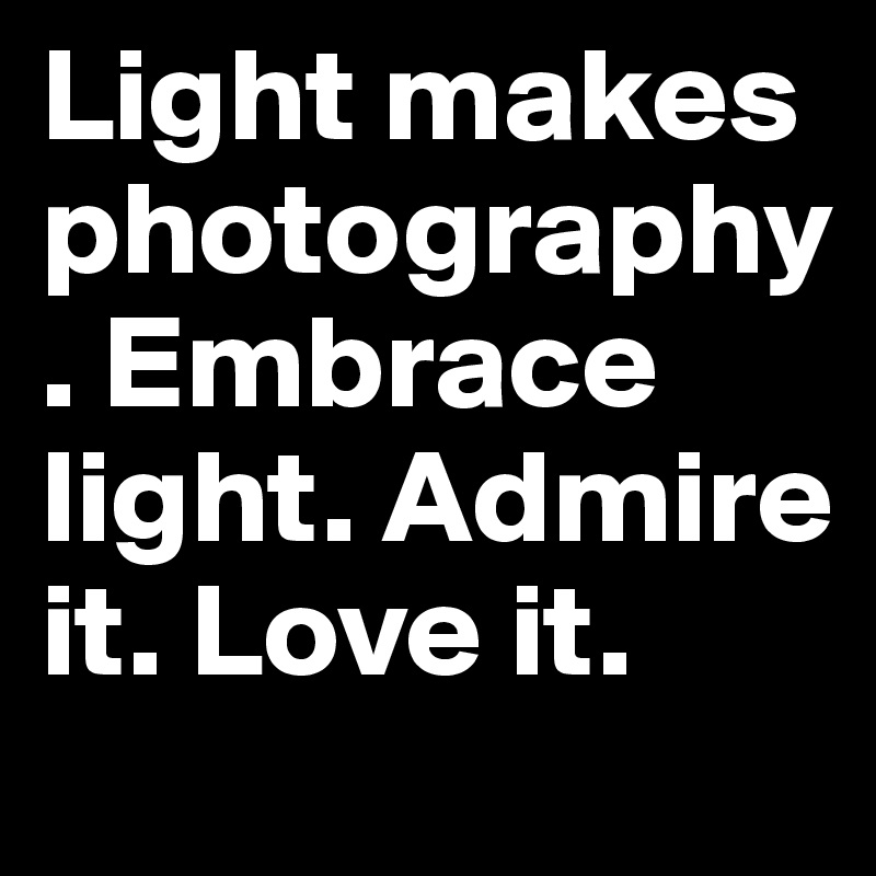 Light makes photography. Embrace light. Admire it. Love it.