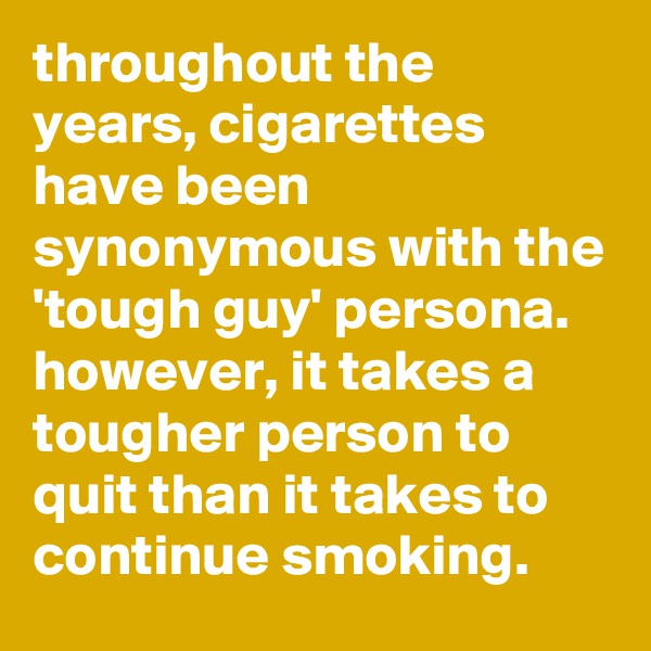 throughout the years, cigarettes have been synonymous with the 'tough guy' persona. however, it takes a tougher person to quit than it takes to continue smoking.