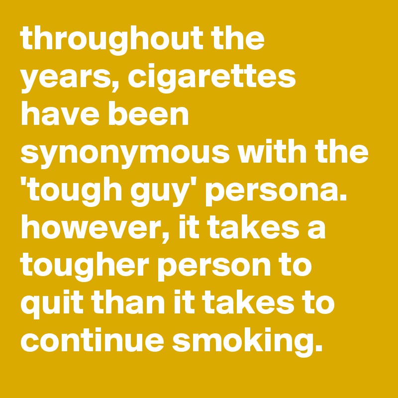 throughout the years, cigarettes have been synonymous with the 'tough guy' persona. however, it takes a tougher person to quit than it takes to continue smoking.
