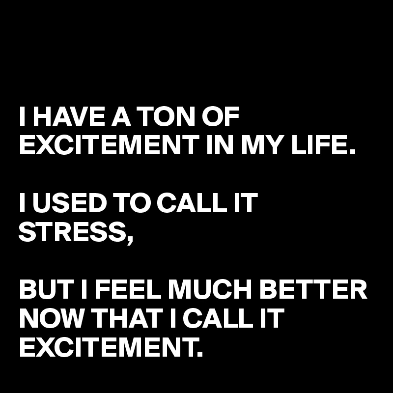 I HAVE A TON OF EXCITEMENT IN MY LIFE. I USED TO CALL IT STRESS, BUT I ...