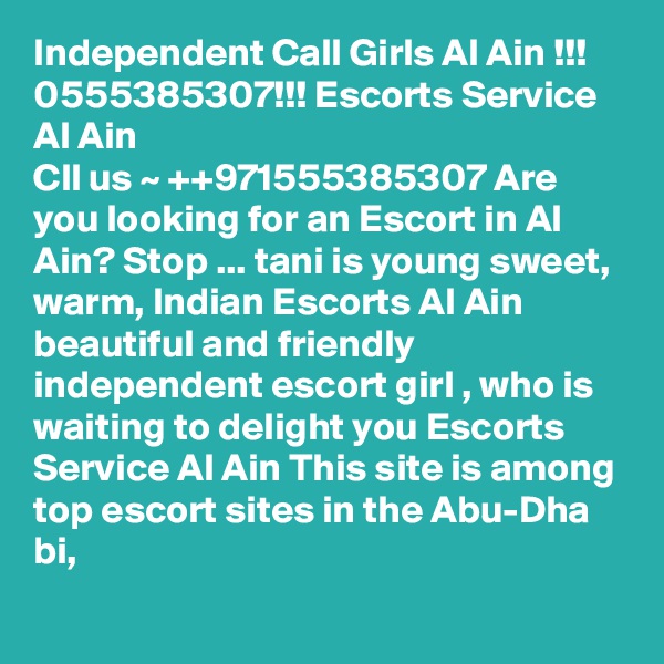 Independent Call Girls Al Ain !!! 0555385307!!! Escorts Service Al Ain
Cll us ~ ++971555385307 Are you looking for an Escort in Al Ain? Stop ... tani is young sweet, warm, Indian Escorts Al Ain beautiful and friendly independent escort girl , who is waiting to delight you Escorts Service Al Ain This site is among top escort sites in the Abu-Dha
bi,
